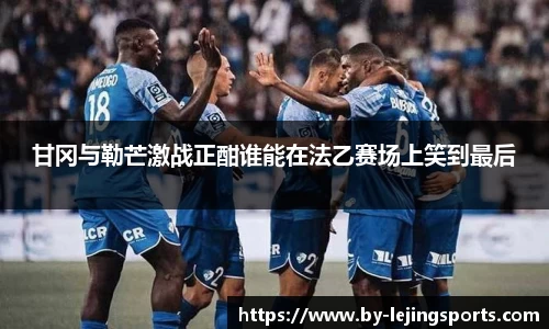 甘冈与勒芒激战正酣谁能在法乙赛场上笑到最后